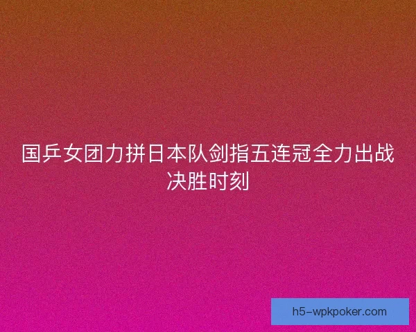 国乒女团力拼日本队剑指五连冠全力出战决胜时刻