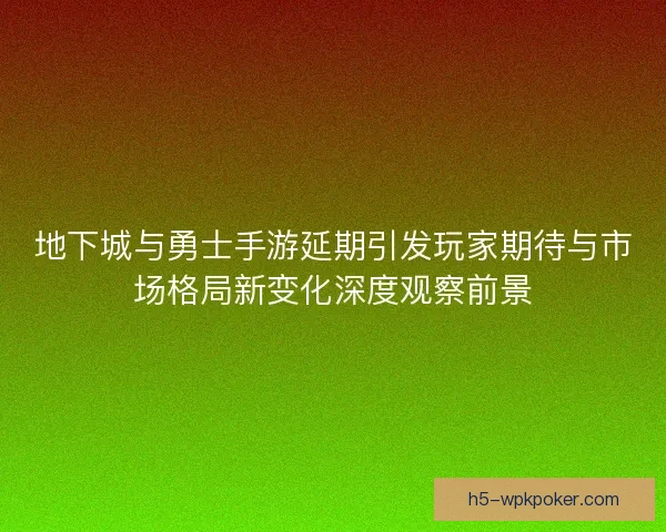 地下城与勇士手游延期引发玩家期待与市场格局新变化深度观察前景
