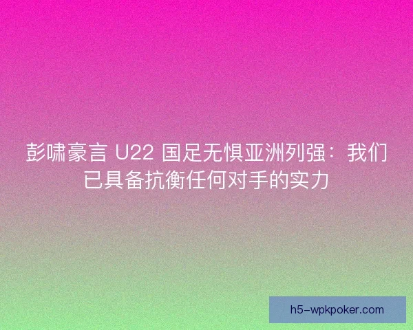 彭啸豪言 U22 国足无惧亚洲列强：我们已具备抗衡任何对手的实力