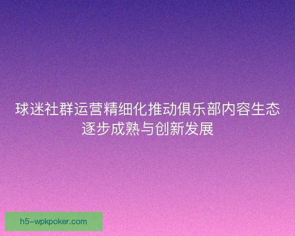 球迷社群运营精细化推动俱乐部内容生态逐步成熟与创新发展