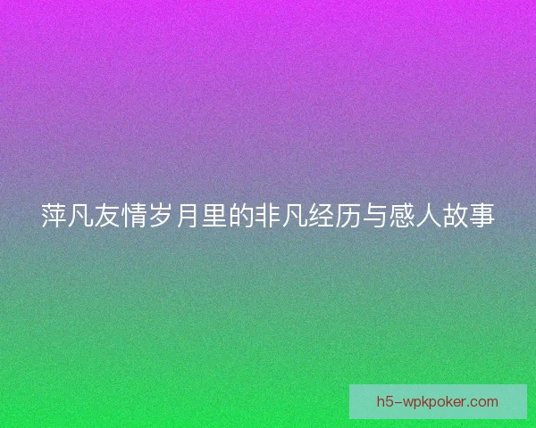 萍凡友情岁月里的非凡经历与感人故事 萍凡友情岁月里的非凡经历与感人故事