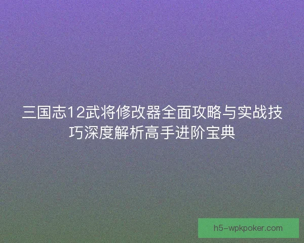 三国志12武将修改器全面攻略与实战技巧深度解析高手进阶宝典 三国志12武将修改器全面攻略与实战技巧深度解析高手进阶宝典
