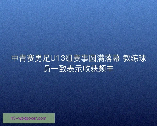 中青赛男足U13组赛事圆满落幕 教练球员一致表示收获颇丰