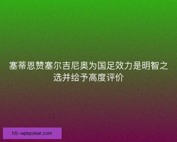 塞蒂恩赞塞尔吉尼奥为国足效力是明智之选并给予高度评价 塞蒂恩赞塞尔吉尼奥为国足效力是明智之选并给予高度评价