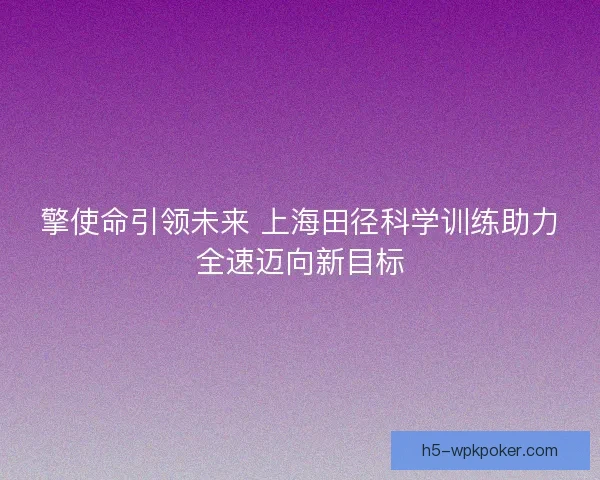 擎使命引领未来 上海田径科学训练助力全速迈向新目标